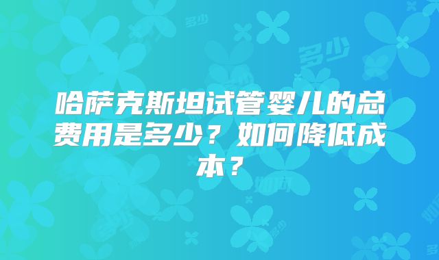哈萨克斯坦试管婴儿的总费用是多少？如何降低成本？