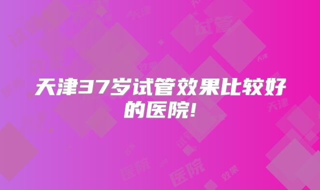 天津37岁试管效果比较好的医院!