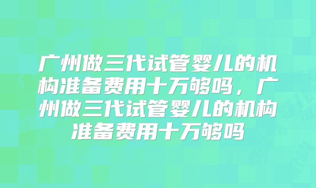 广州做三代试管婴儿的机构准备费用十万够吗,广州做三代试管婴儿的机构准备费用十万够吗