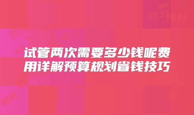 试管两次需要多少钱呢费用详解预算规划省钱技巧