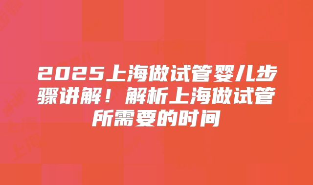 2025上海做试管婴儿步骤讲解！解析上海做试管所需要的时间
