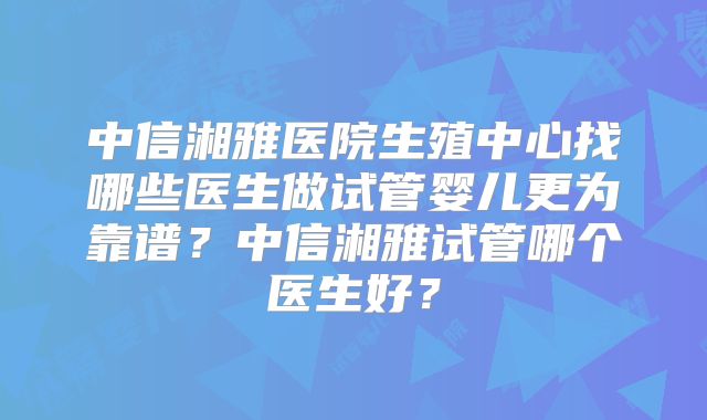 中信湘雅医院生殖中心找哪些医生做试管婴儿更为靠谱？中信湘雅试管哪个医生好？