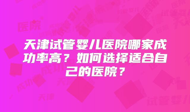 天津试管婴儿医院哪家成功率高？如何选择适合自己的医院？
