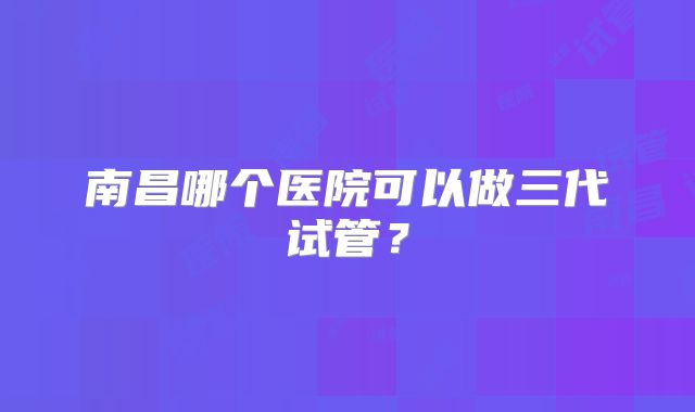南昌哪个医院可以做三代试管？