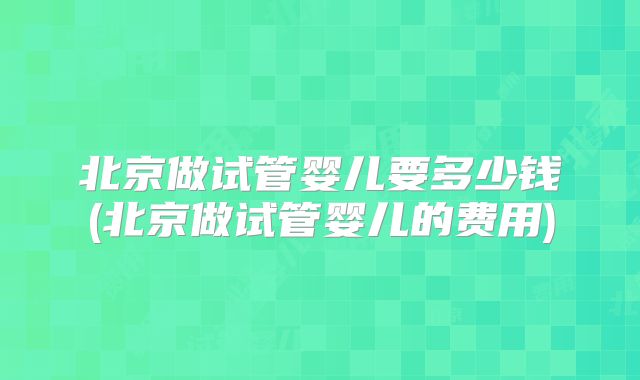 北京做试管婴儿要多少钱(北京做试管婴儿的费用)