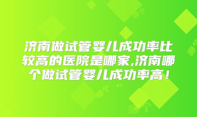 济南做试管婴儿成功率比较高的医院是哪家,济南哪个做试管婴儿成功率高！