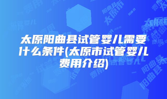 太原阳曲县试管婴儿需要什么条件(太原市试管婴儿费用介绍)