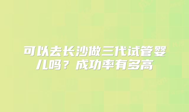 可以去长沙做三代试管婴儿吗?成功率有多高