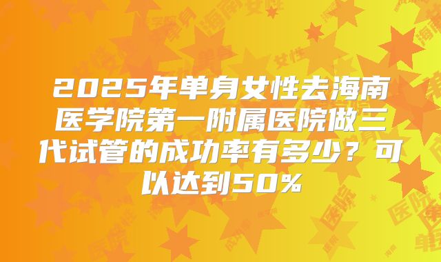 2025年单身女性去海南医学院第一附属医院做三代试管的成功率有多少？可以达到50%