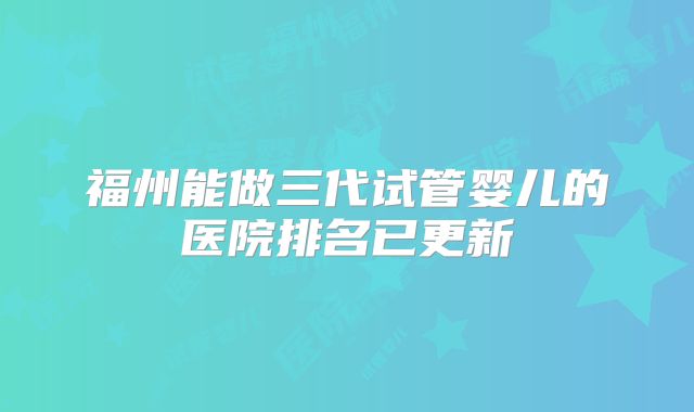 福州能做三代试管婴儿的医院排名已更新
