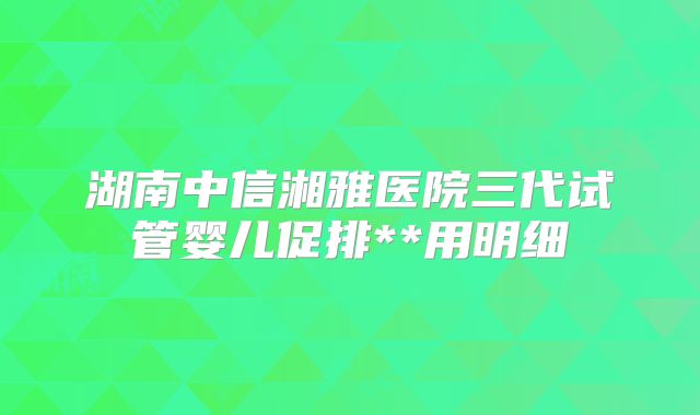 湖南中信湘雅医院三代试管婴儿促排**用明细