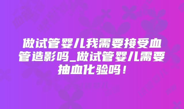 做试管婴儿我需要接受血管造影吗_做试管婴儿需要抽血化验吗！