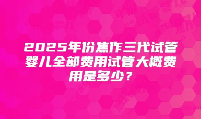2025年份焦作三代试管婴儿全部费用试管大概费用是多少？