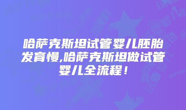 哈萨克斯坦试管婴儿胚胎发育慢,哈萨克斯坦做试管婴儿全流程！