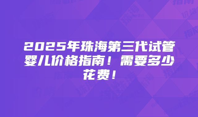 2025年珠海第三代试管婴儿价格指南!需要多少花费!