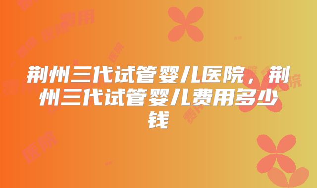 荆州三代试管婴儿医院，荆州三代试管婴儿费用多少钱