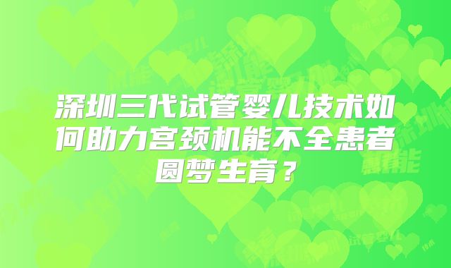 深圳三代试管婴儿技术如何助力宫颈机能不全患者圆梦生育？