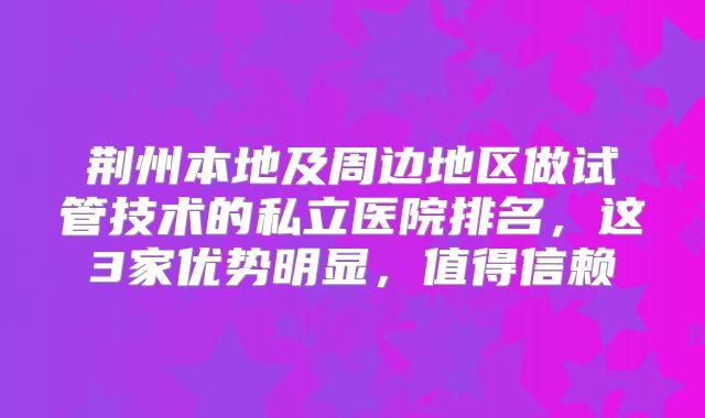 荆州本地及周边地区做试管技术的私立医院排名，这3家优势明显，值得信赖