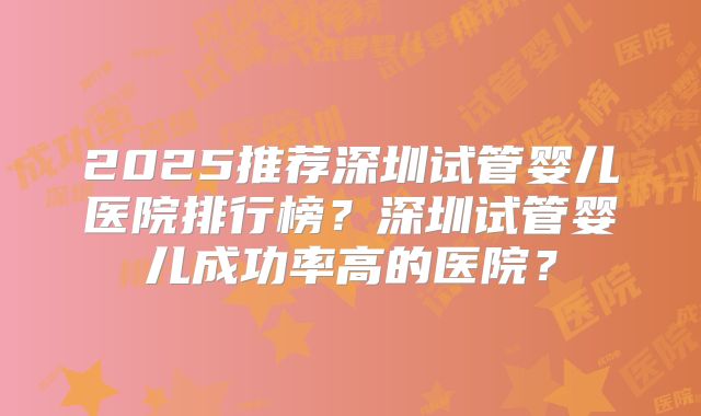 2025推荐深圳试管婴儿医院排行榜？深圳试管婴儿成功率高的医院？