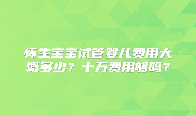 怀生宝宝试管婴儿费用大概多少？十万费用够吗？