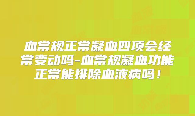 血常规正常凝血四项会经常变动吗-血常规凝血功能正常能排除血液病吗！
