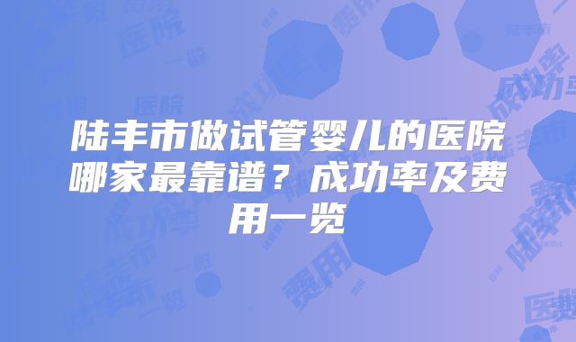 陆丰市做试管婴儿的医院哪家最靠谱？成功率及费用一览