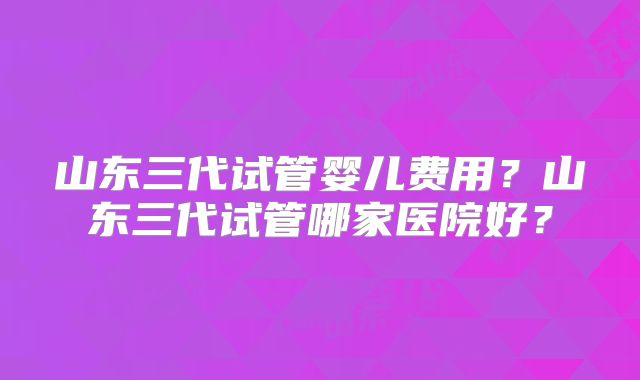山东三代试管婴儿费用?山东三代试管哪家医院好?