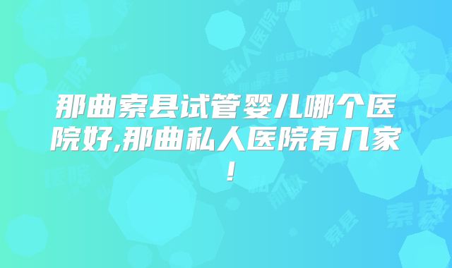 那曲索县试管婴儿哪个医院好,那曲私人医院有几家！