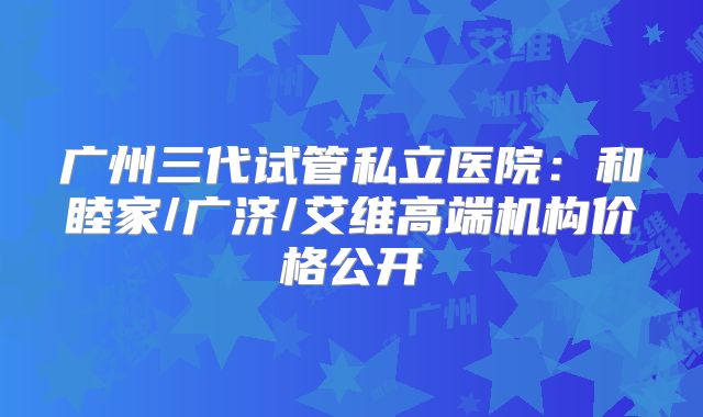 广州三代试管私立医院:和睦家/广济/艾维高端机构价格公开