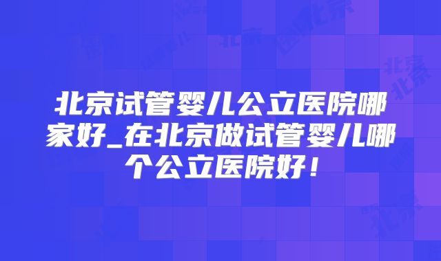 北京试管婴儿公立医院哪家好_在北京做试管婴儿哪个公立医院好！