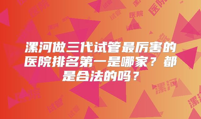 漯河做三代试管最厉害的医院排名第一是哪家？都是合法的吗？