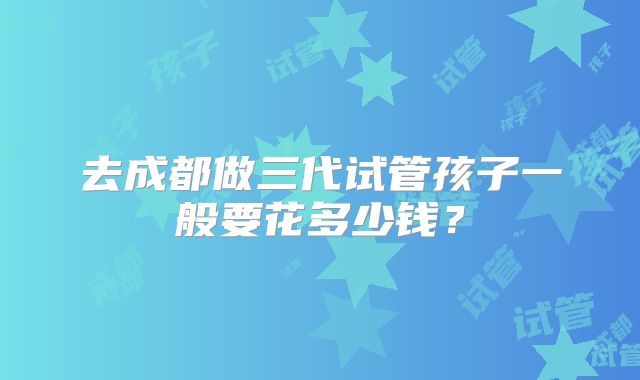去成都做三代试管孩子一般要花多少钱？