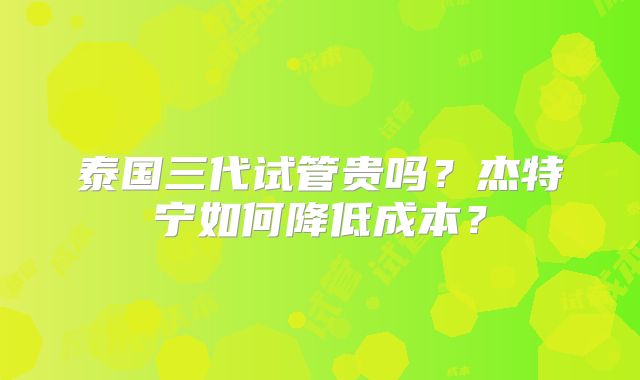 泰国三代试管贵吗?杰特宁如何降低成本?