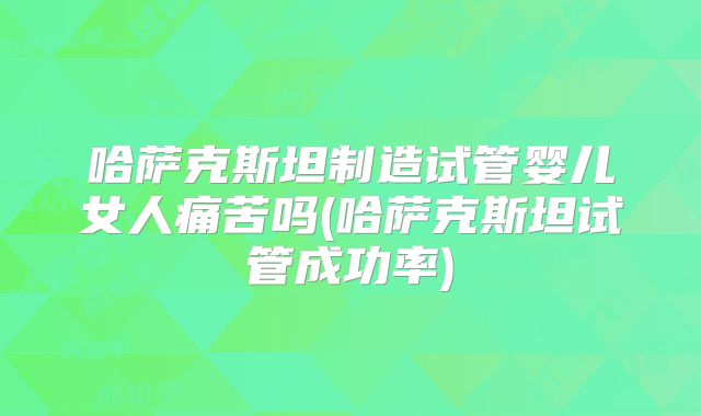 哈萨克斯坦制造试管婴儿女人痛苦吗(哈萨克斯坦试管成功率)