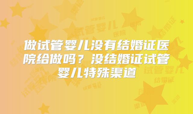 做试管婴儿没有结婚证医院给做吗？没结婚证试管婴儿特殊渠道