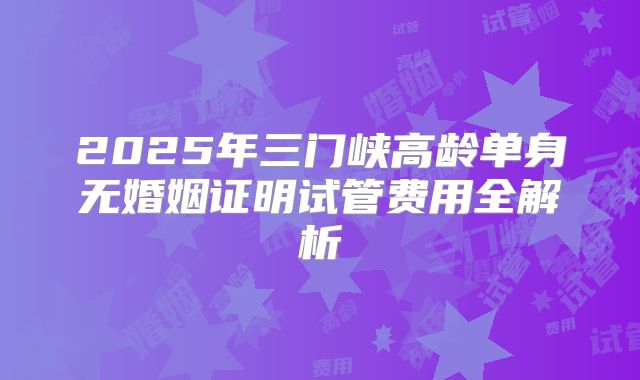 2025年三门峡高龄单身无婚姻证明试管费用全解析