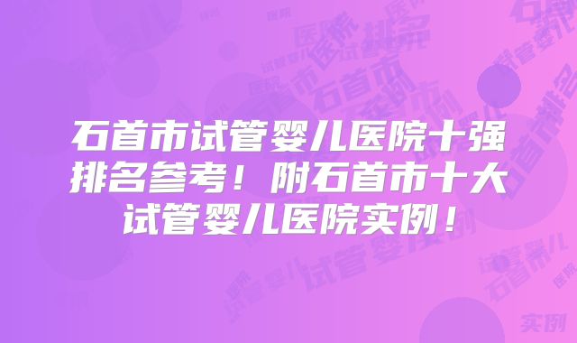石首市试管婴儿医院十强排名参考!附石首市十大试管婴儿医院实例!