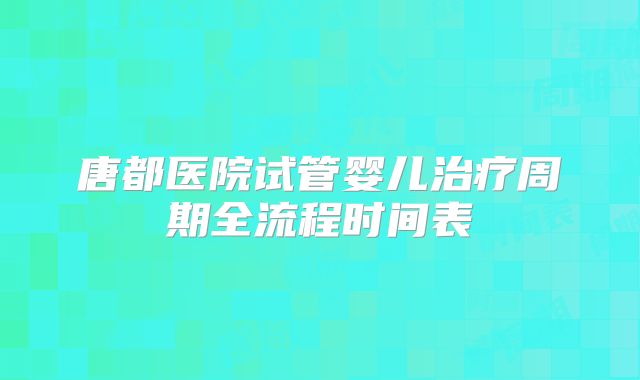 唐都医院试管婴儿治疗周期全流程时间表
