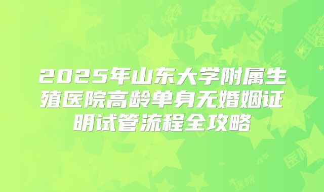 2025年山东大学附属生殖医院高龄单身无婚姻证明试管流程全攻略