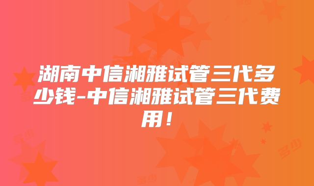 湖南中信湘雅试管三代多少钱-中信湘雅试管三代费用！
