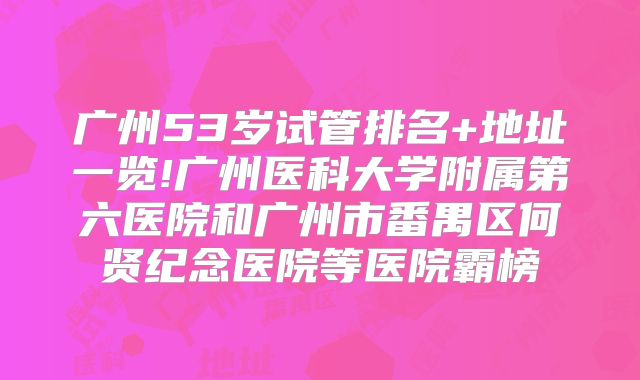 广州53岁试管排名+地址一览!广州医科大学附属第六医院和广州市番禺区何贤纪念医院等医院霸榜