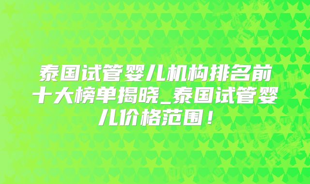 泰国试管婴儿机构排名前十大榜单揭晓_泰国试管婴儿价格范围！