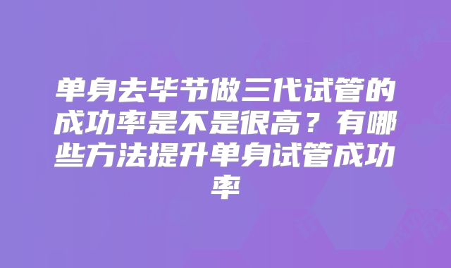 单身去毕节做三代试管的成功率是不是很高？有哪些方法提升单身试管成功率