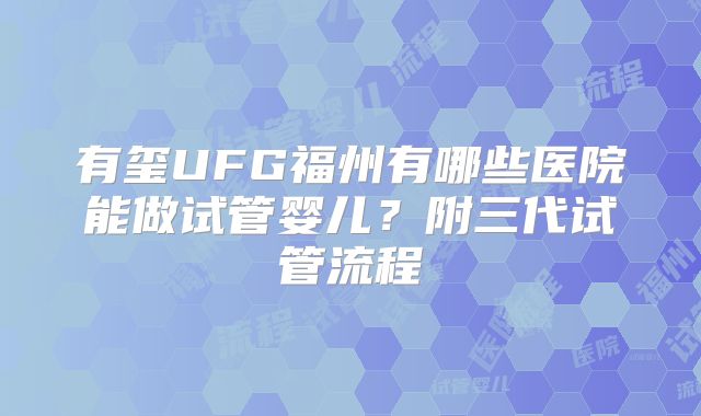 有玺UFG福州有哪些医院能做试管婴儿？附三代试管流程