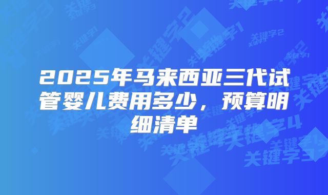 2025年马来西亚三代试管婴儿费用多少,预算明细清单