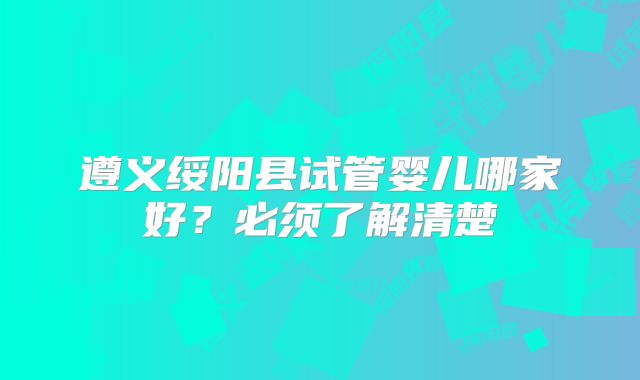 遵义绥阳县试管婴儿哪家好？必须了解清楚