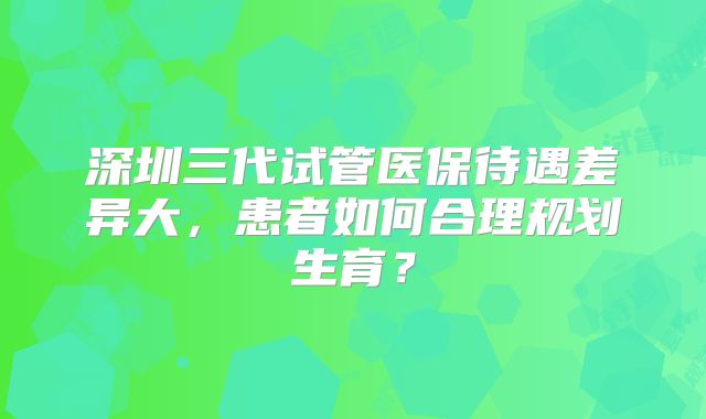 深圳三代试管医保待遇差异大，患者如何合理规划生育？