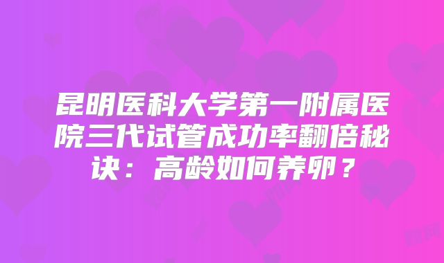 昆明医科大学第一附属医院三代试管成功率翻倍秘诀：高龄如何养卵？