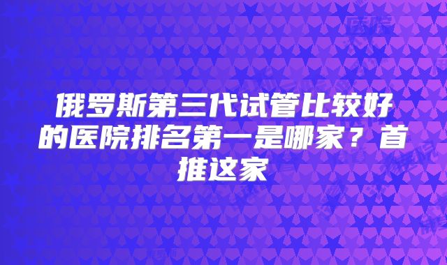 俄罗斯第三代试管比较好的医院排名第一是哪家？首推这家