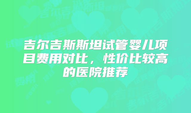 吉尔吉斯斯坦试管婴儿项目费用对比，性价比较高的医院推荐